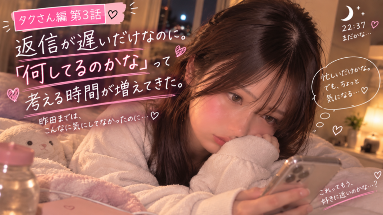 タクさん編 第3話｜返信が遅いだけなのに。「何してるのかな」って考える時間が増えてきた